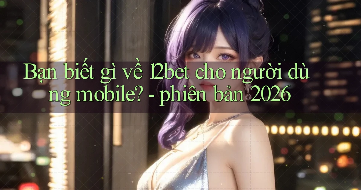 Bạn biết gì về 12bet cho người dùng mobile   phiên bản 2026