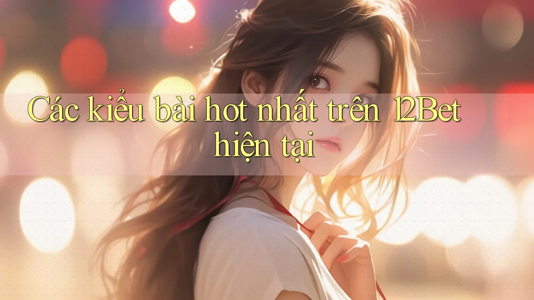 Các kiểu bài hot nhất trên 12Bet hiện tại