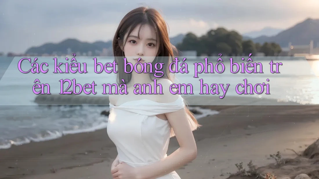 Các kiểu bet bóng đá phổ biến trên 12bet mà anh em hay chơi