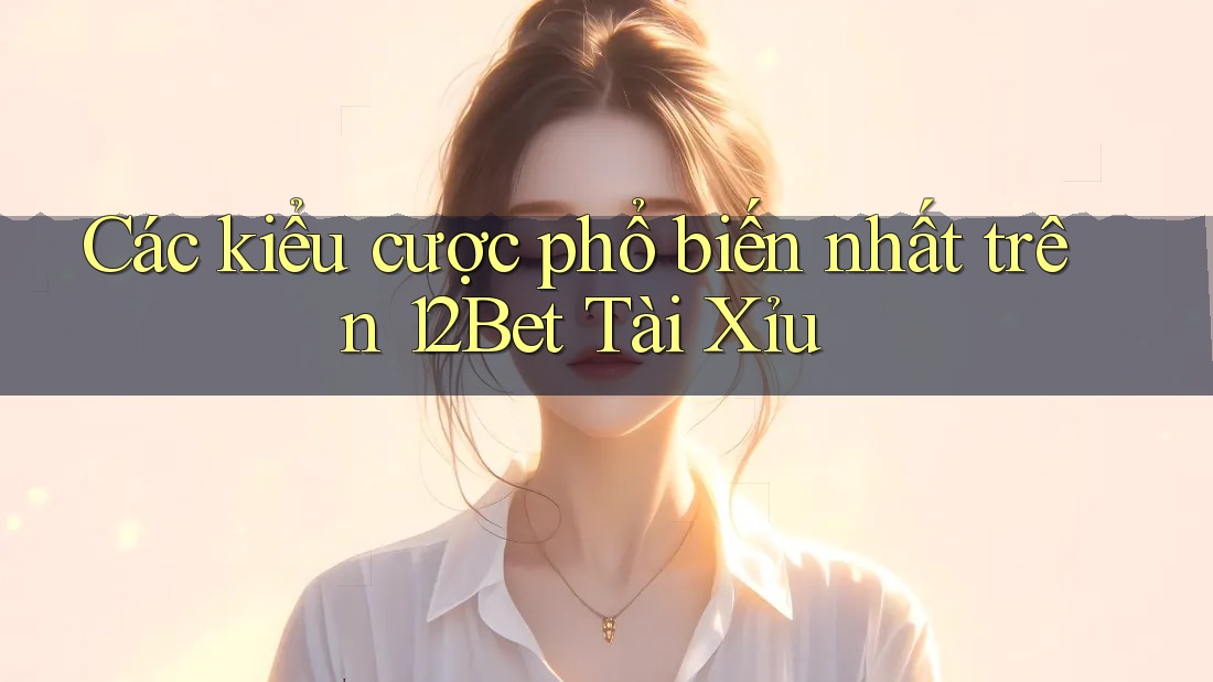 Các kiểu cược phổ biến nhất trên 12Bet Tài Xỉu