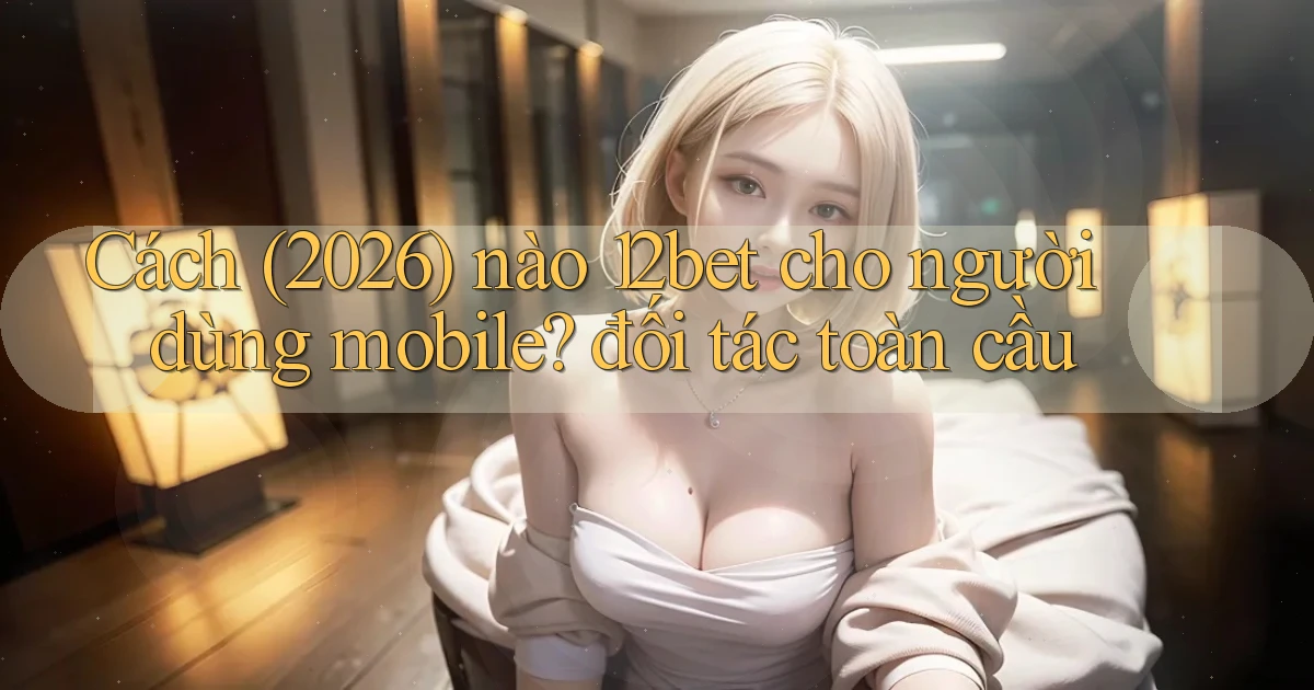 Cách (2026) nào 12bet cho người dùng mobile đối tác toàn cầu