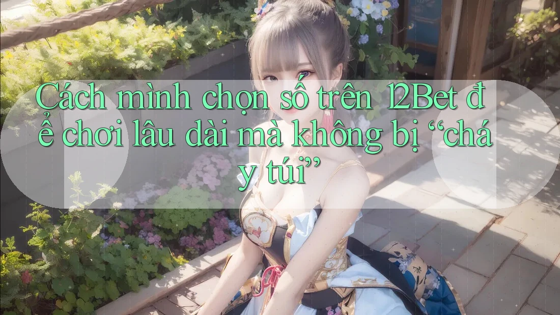 Cách mình chọn số trên 12Bet để chơi lâu dài mà không bị “cháy túi”
