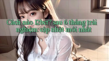 Cách nào 12bet sau 6 tháng trải nghiệm cập nhật mới nhất