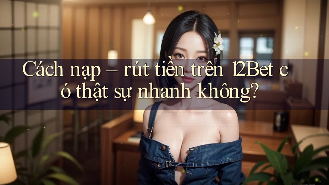 Cách nạp – rút tiền trên 12Bet có thật sự nhanh không?