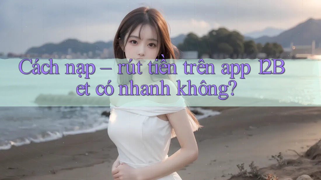 Cách nạp – rút tiền trên app 12Bet có nhanh không?