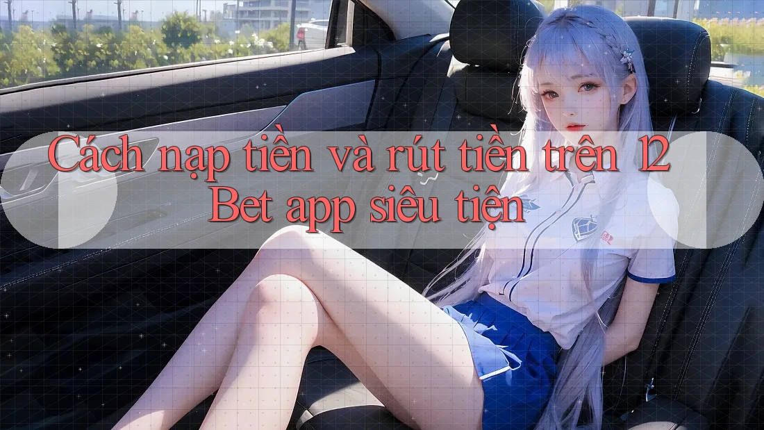 Cách nạp tiền và rút tiền trên 12Bet app siêu tiện