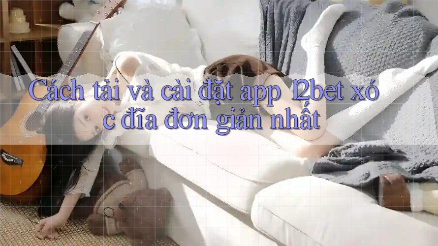Cách tải và cài đặt app 12bet xóc đĩa đơn giản nhất