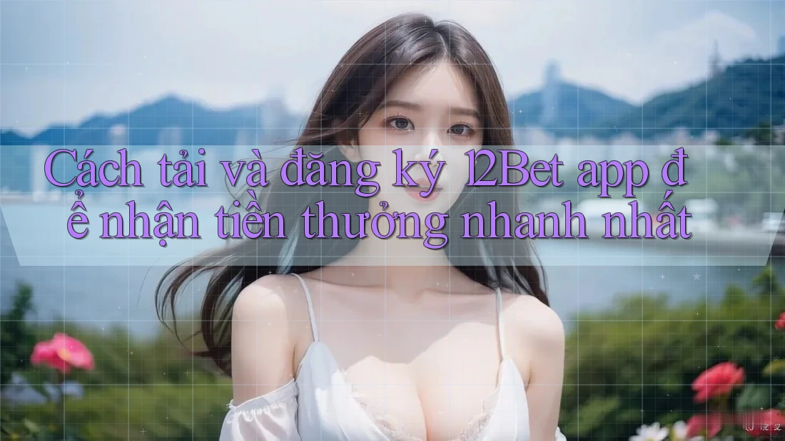 Cách tải và đăng ký 12Bet app để nhận tiền thưởng nhanh nhất