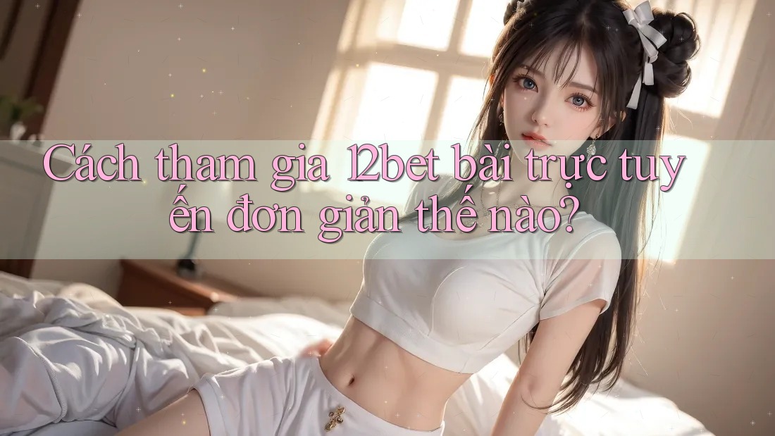 Cách tham gia 12bet bài trực tuyến đơn giản thế nào?