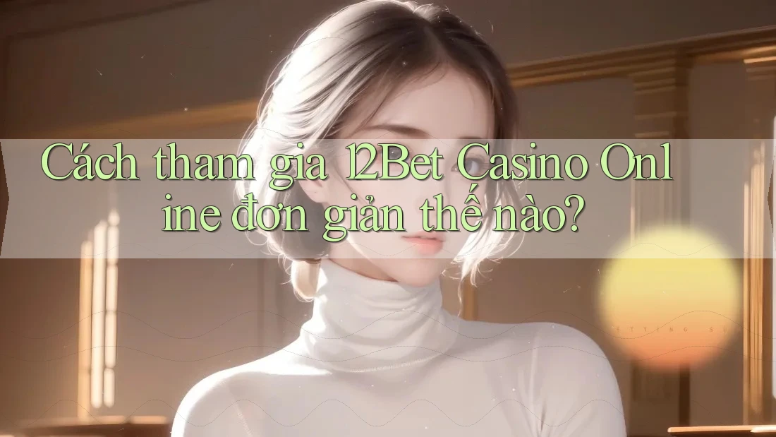 Cách tham gia 12Bet Casino Online đơn giản thế nào?
