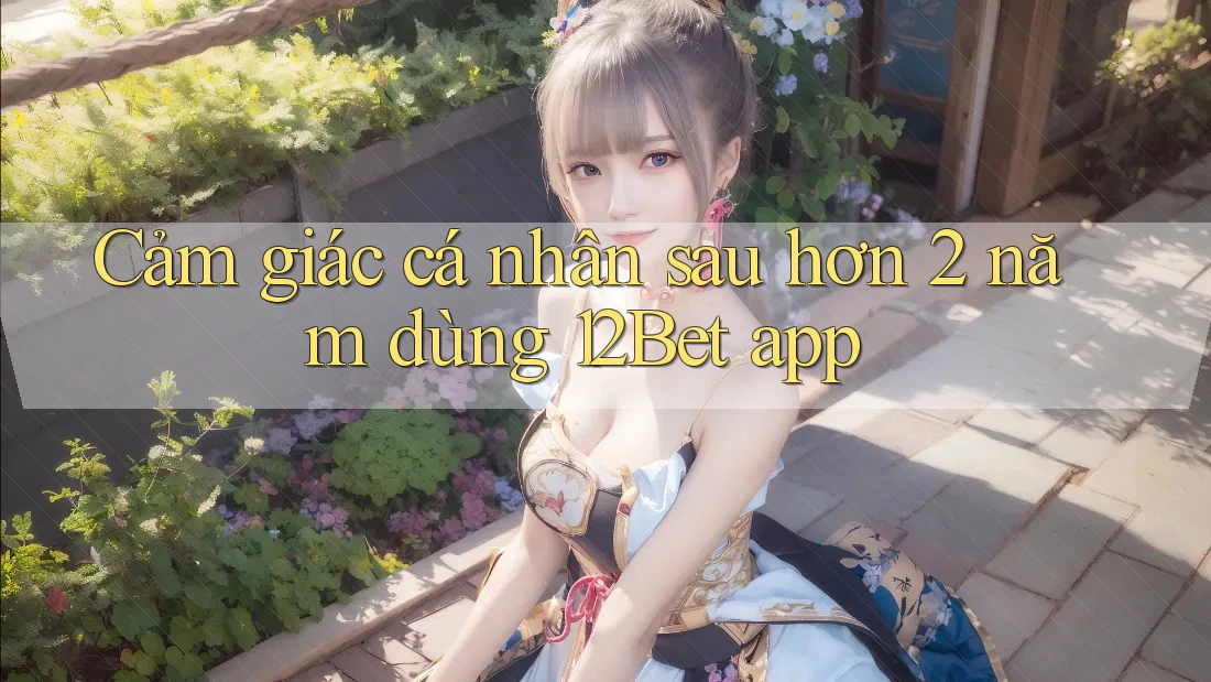 Cảm giác cá nhân sau hơn 2 năm dùng 12Bet app