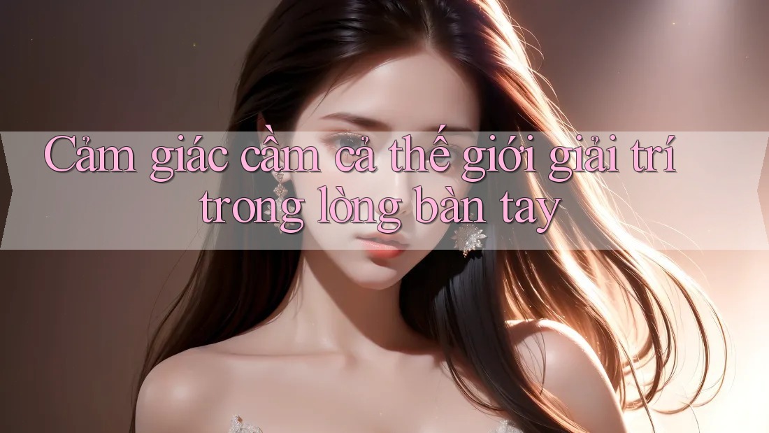 Cảm giác cầm cả thế giới giải trí trong lòng bàn tay