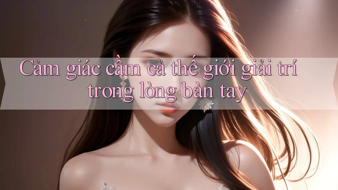 Cảm giác cầm cả thế giới giải trí trong lòng bàn tay