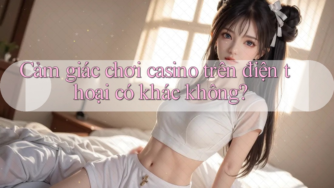 Cảm giác chơi casino trên điện thoại có khác không?