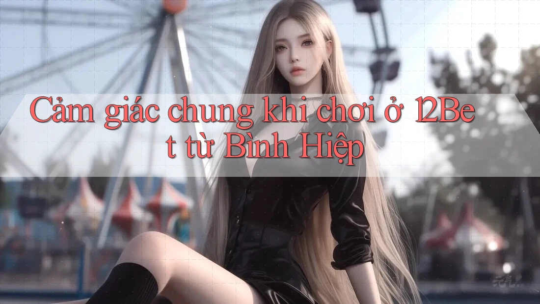 Cảm giác chung khi chơi ở 12Bet từ Bình Hiệp