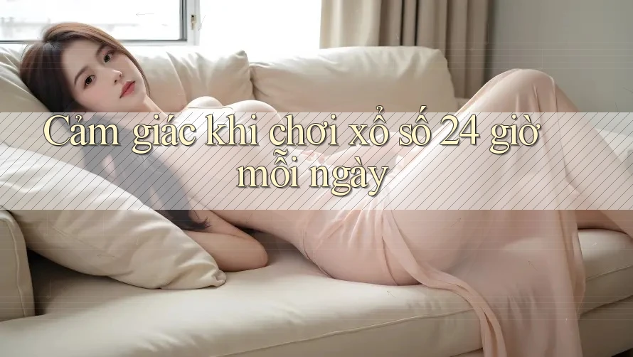 Cảm giác khi chơi xổ số 24 giờ mỗi ngày Cảm giác khi chơi xổ số 24 giờ mỗi ngày