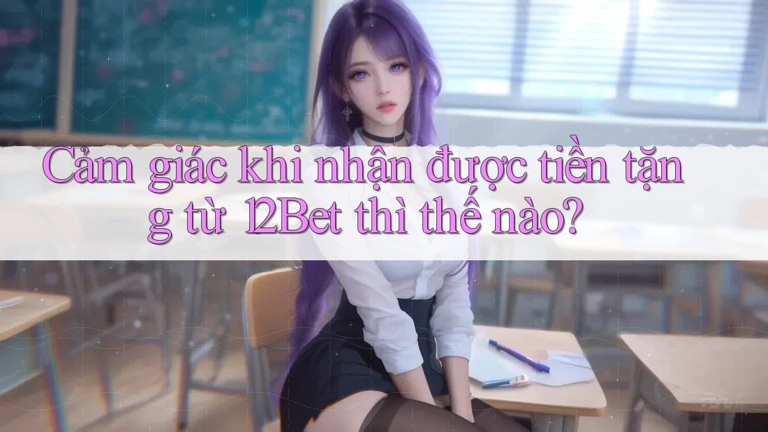 Cảm giác khi nhận được tiền tặng từ 12Bet thì thế nào?