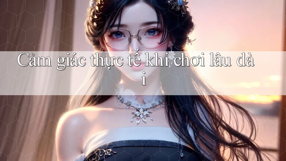 Cảm giác thực tế khi chơi lâu dài