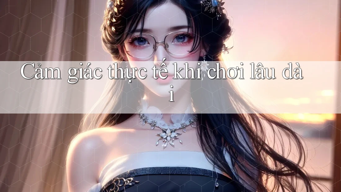 Cảm giác thực tế khi chơi lâu dài