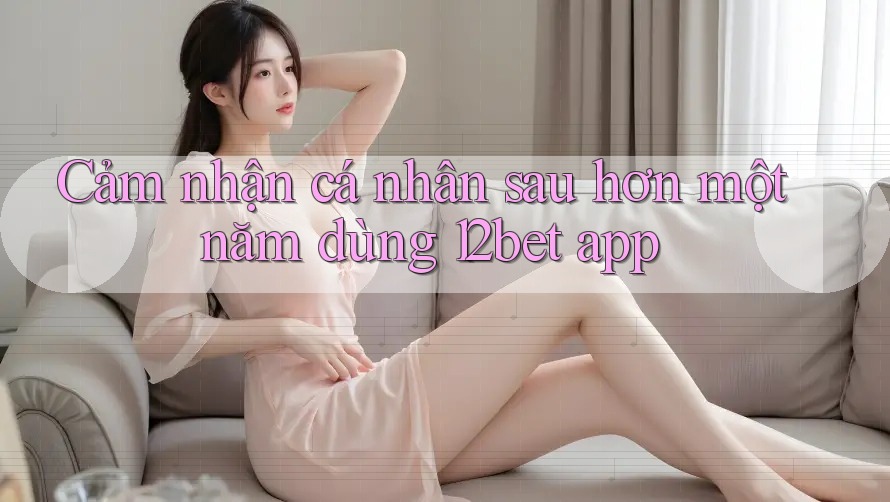 Cảm nhận cá nhân sau hơn một năm dùng 12bet app Cảm nhận cá nhân sau hơn một năm dùng 12bet app