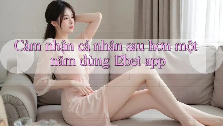 Cảm nhận cá nhân sau hơn một năm dùng 12bet app