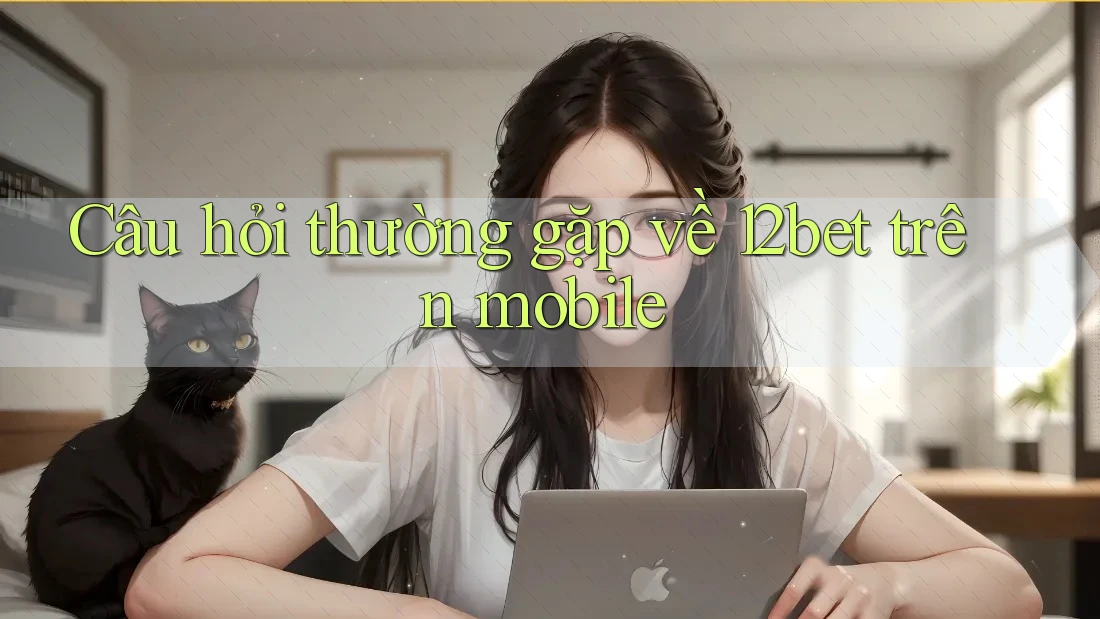 Câu hỏi thường gặp về 12bet trên mobile