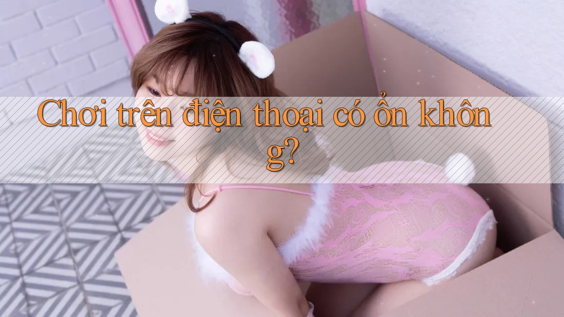 Chơi trên điện thoại có ổn không?
