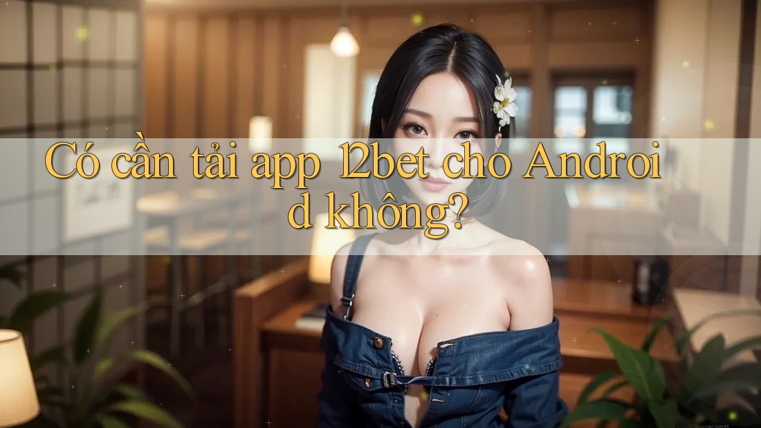 Có cần tải app 12bet cho Android không?