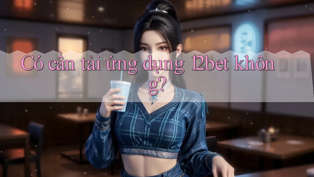 Có cần tải ứng dụng 12bet không?