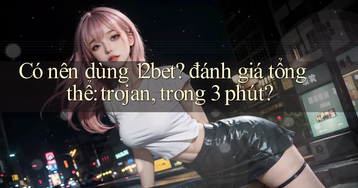Có nên dùng 12bet đánh giá tổng thể trojan, trong 3 phút