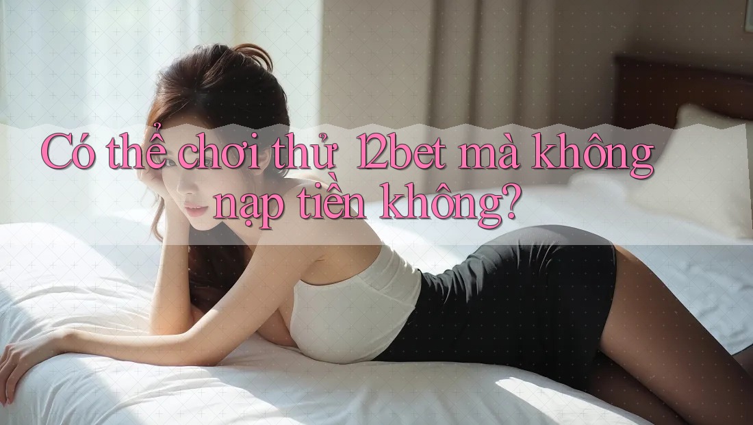 Có thể chơi thử 12bet mà không nạp tiền không?