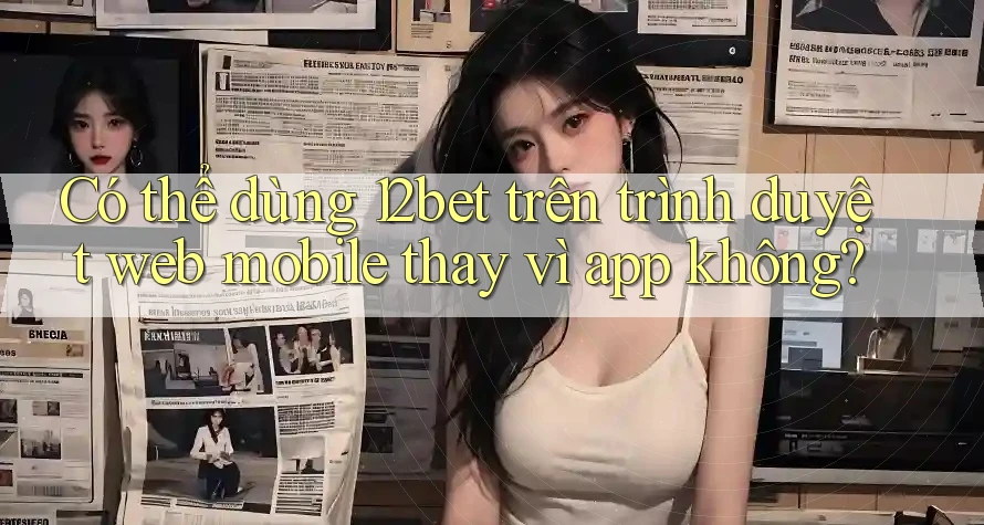 Có thể dùng 12bet trên trình duyệt web mobile thay vì app không?