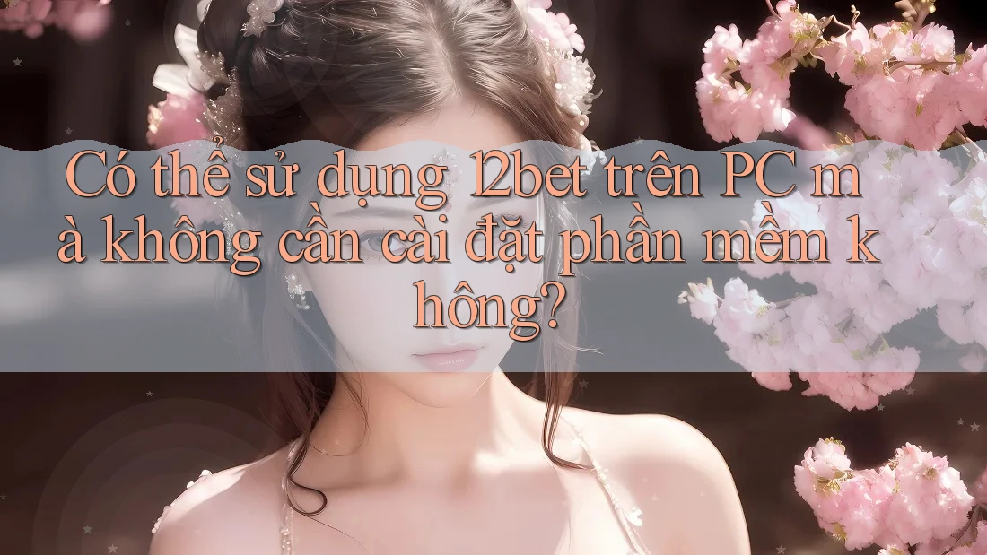 Có thể sử dụng 12bet trên PC mà không cần cài đặt phần mềm không?