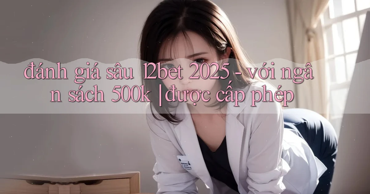 đánh giá sâu 12bet 2025   với ngân sách 500k được cấp phép