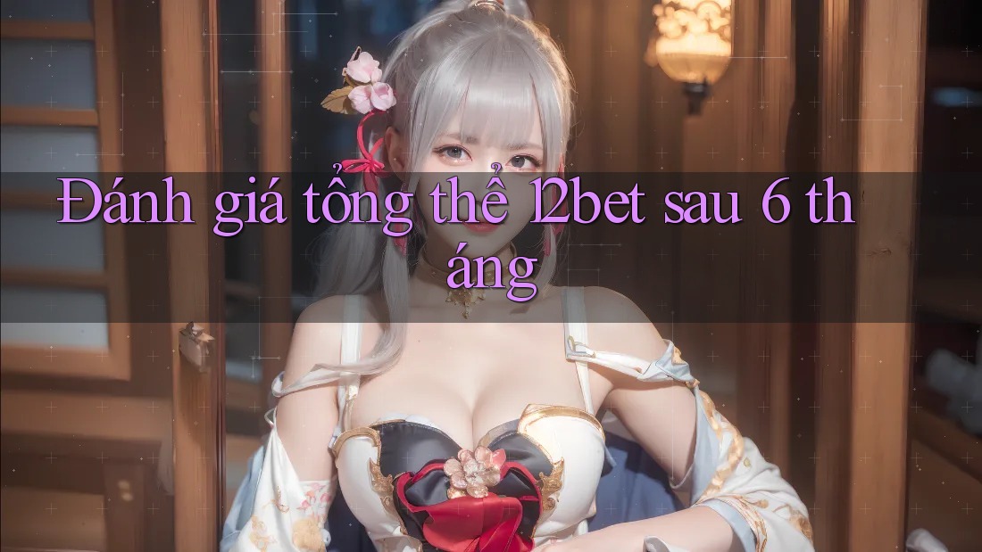 Đánh giá tổng thể 12bet sau 6 tháng