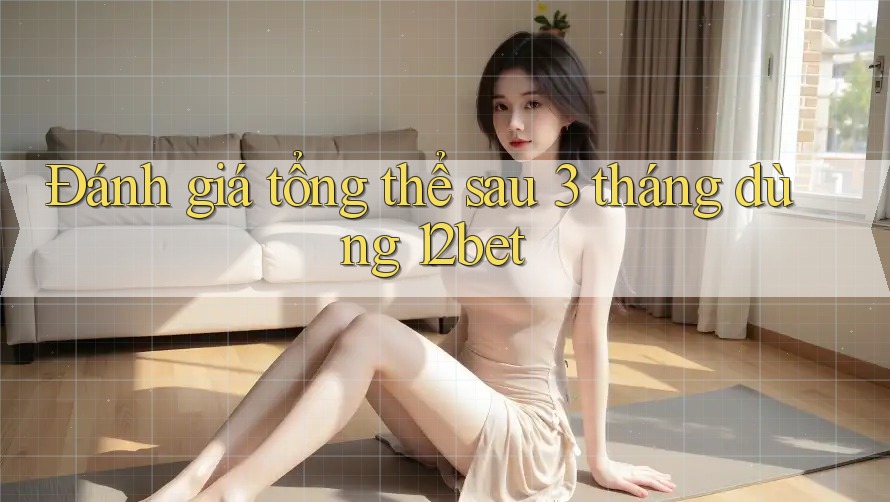 Đánh giá tổng thể sau 3 tháng dùng 12bet