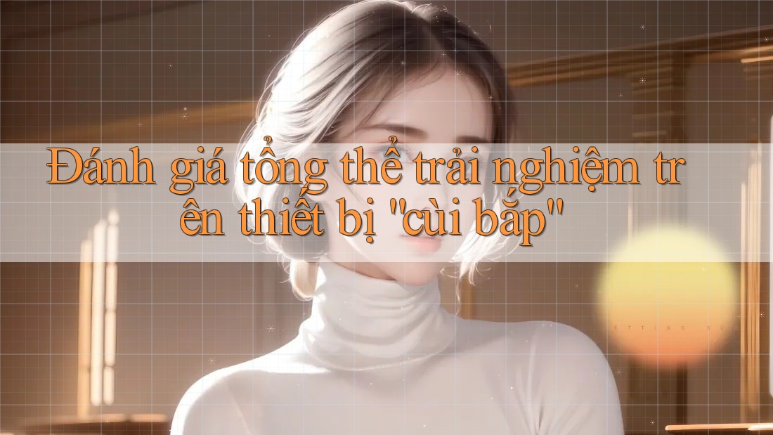 Đánh giá tổng thể trải nghiệm trên thiết bị “cùi bắp”
