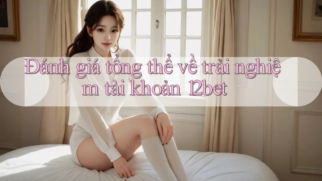 Đánh giá tổng thể về trải nghiệm tài khoản 12bet