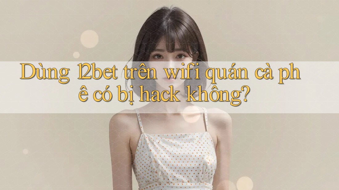 Dùng 12bet trên wifi quán cà phê có bị hack không?