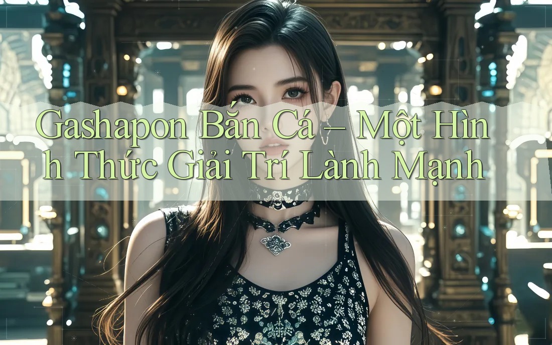 Gashapon Bắn Cá – Một Hình Thức Giải Trí Lành Mạnh