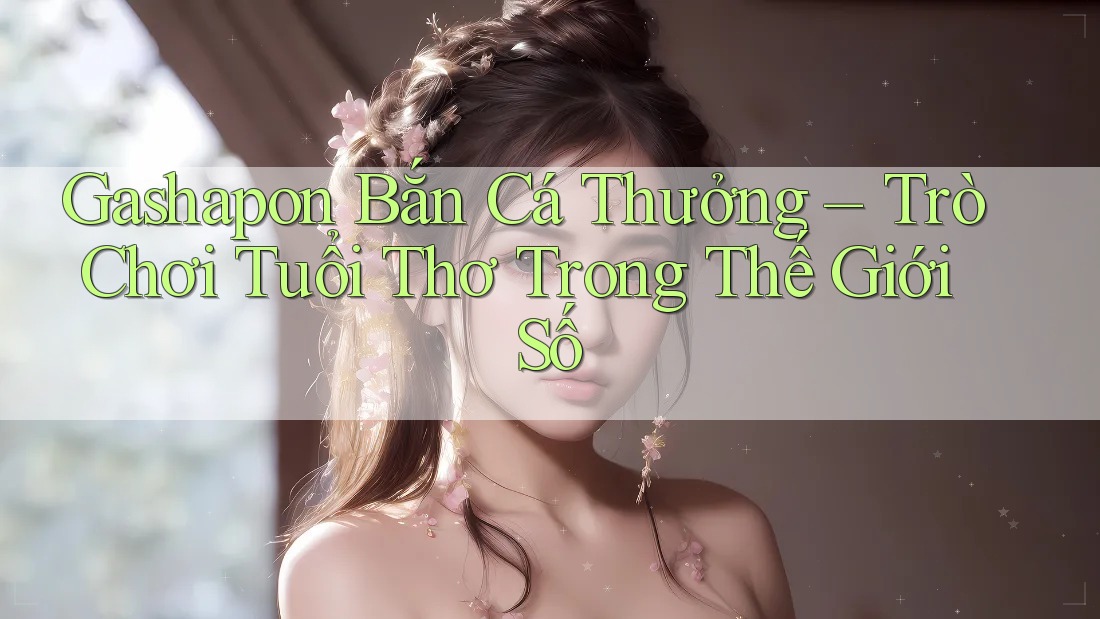 Gashapon Bắn Cá Thưởng – Trò Chơi Tuổi Thơ Trong Thế Giới Số