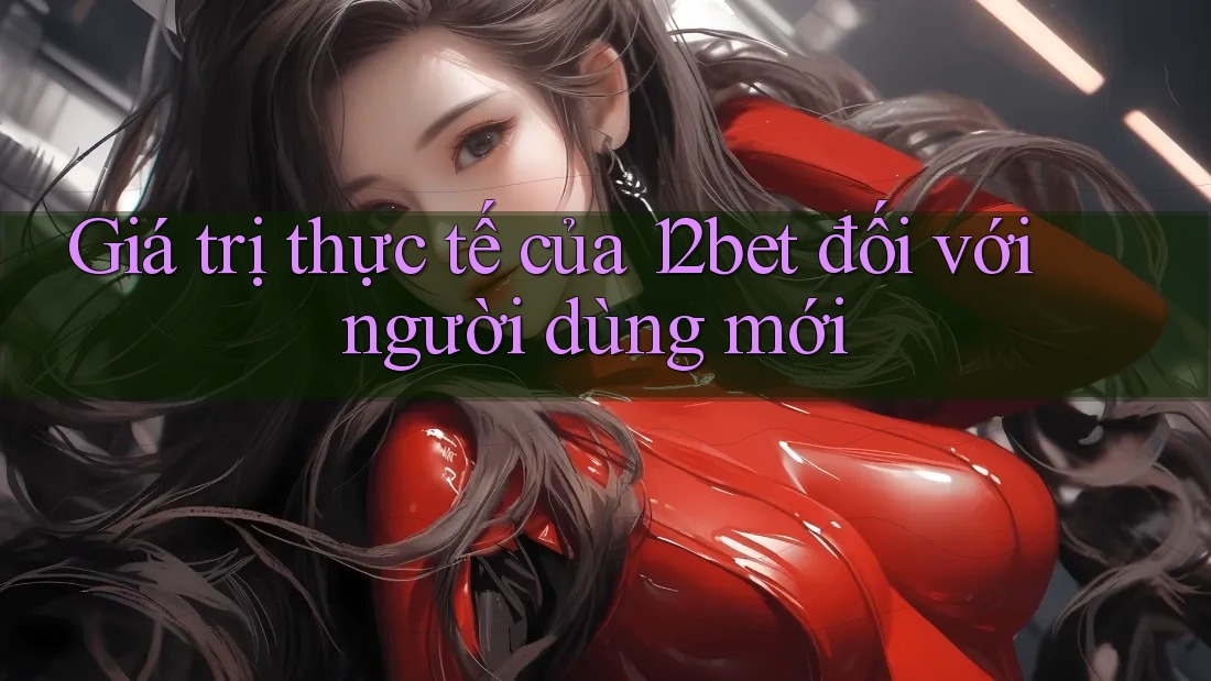 Giá trị thực tế của 12bet đối với người dùng mới