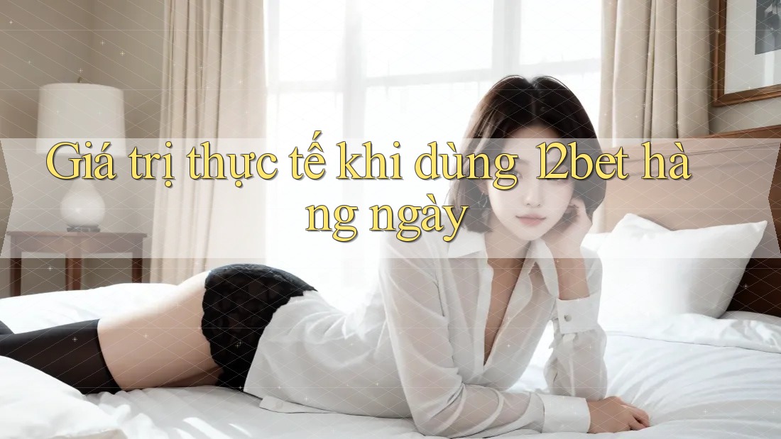 Giá trị thực tế khi dùng 12bet hàng ngày