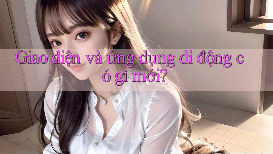 Giao diện và ứng dụng di động có gì mới?