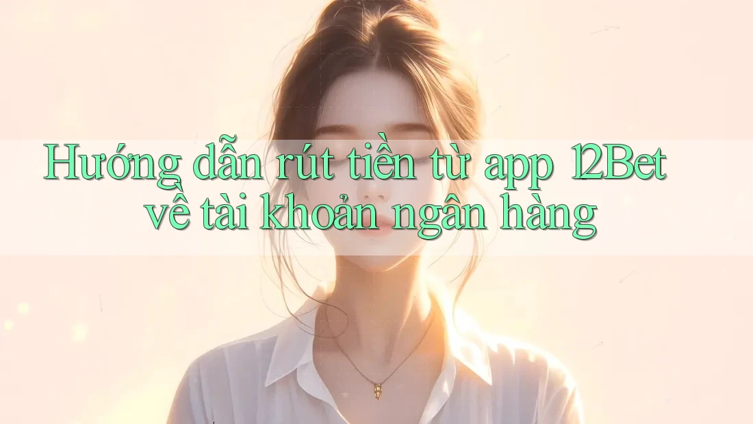 Hướng dẫn rút tiền từ app 12Bet về tài khoản ngân hàng