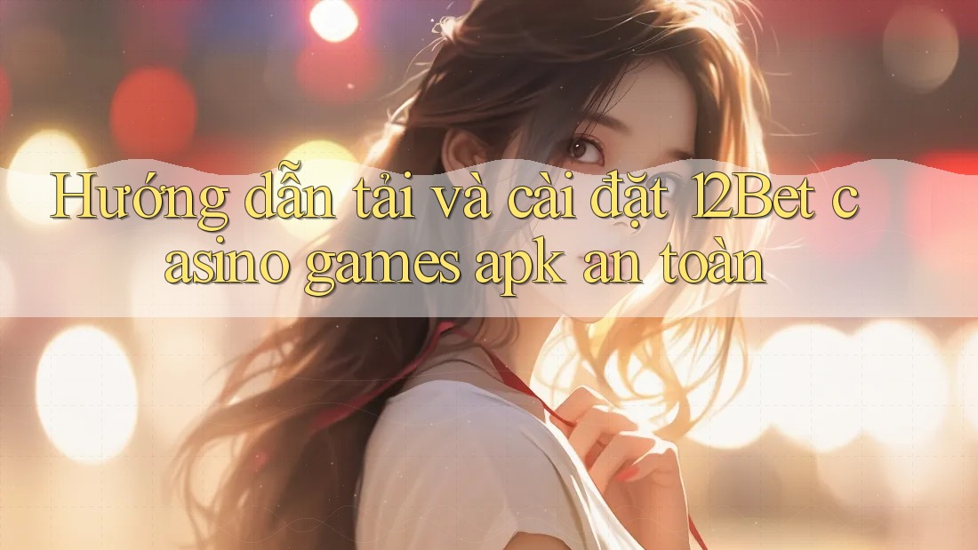 Hướng dẫn tải và cài đặt 12Bet casino games apk an toàn Hướng dẫn tải và cài đặt 12Bet casino games apk an toàn