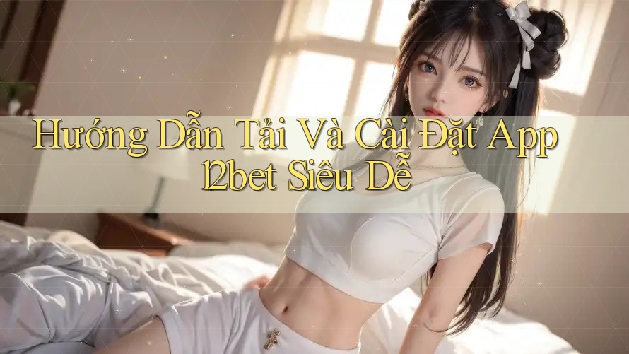 Hướng Dẫn Tải Và Cài Đặt App 12bet Siêu Dễ