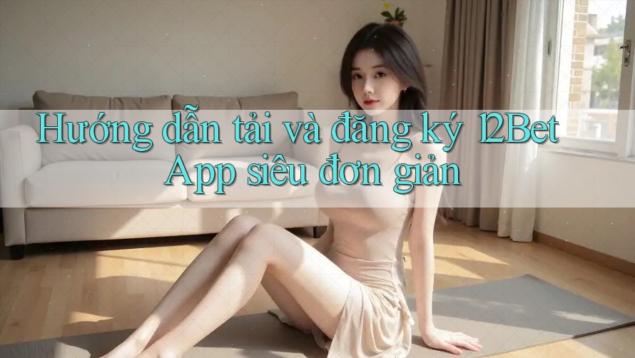 Hướng dẫn tải và đăng ký 12Bet App siêu đơn giản