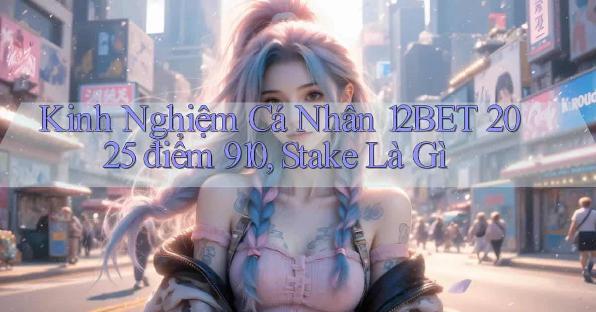 kinh nghiệm cá nhân 12bet 2025   điểm 910, stake là gì