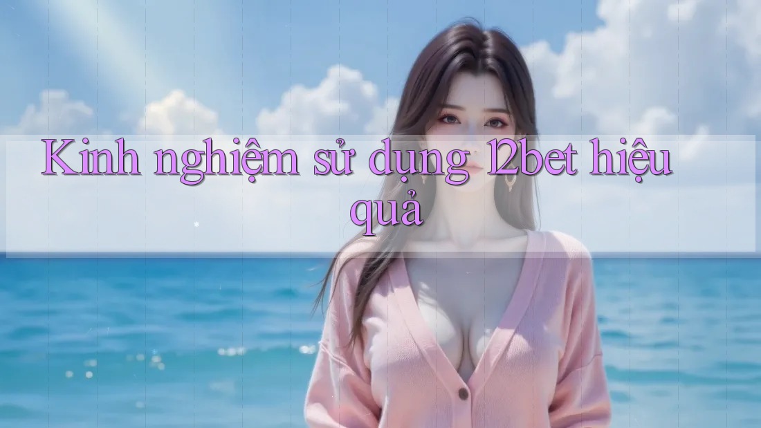 Kinh nghiệm sử dụng 12bet hiệu quả